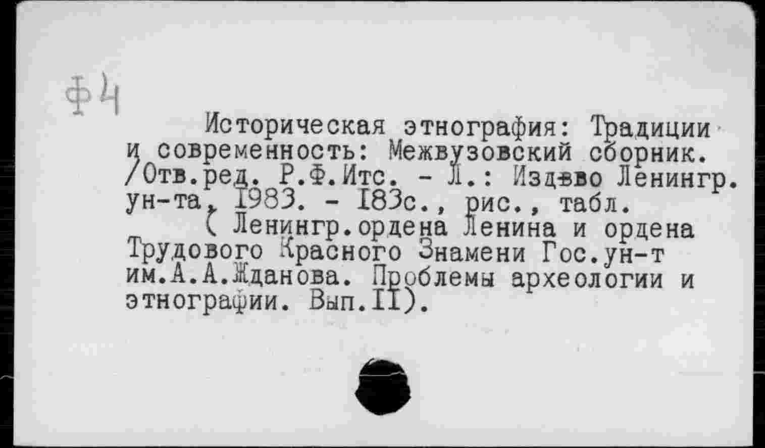 ﻿Историческая этнография: Традиции и современность: Межвузовский сборник. /Отв.ред. Р.Ф.Итс. - Л.: Издвво Ленингр. ун-та. 1983. - 183с., рис., табл.
< Ленингр.ордена Ленина и ордена Трудового лрасного Знамени Гос.ун-т им.А.А.Жданова. Проблемы археологии и этнографии. Вып.11).